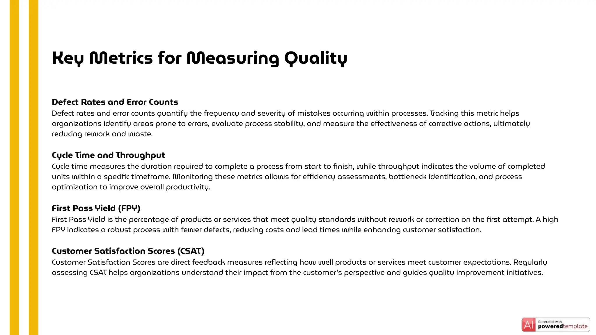 Defect Rates and Error Counts
Defect rates and error counts quantify the frequency and severity of mistakes occurring within processes. Tracking this metric helps
organizations identify areas prone to errors, evaluate process stability, and measure the eﬀectiveness of corrective actions, ultimately
reducing rework and waste.
Cycle Time and Throughput
Cycle time measures the duration required to complete a process from start to ﬁnish, while throughput indicates the volume of completed
units within a speciﬁc timeframe. Monitoring these metrics allows for eﬃciency assessments, bottleneck identiﬁcation, and process
optimization to improve overall productivity.
First Pass Yield (FPY)
First Pass Yield is the percentage of products or services that meet quality standards without rework or correction on the ﬁrst attempt. A high
FPY indicates a robust process with fewer defects, reducing costs and lead times while enhancing customer satisfaction.
Customer Satisfaction Scores (CSAT)
Customer Satisfaction Scores are direct feedback measures reﬂecting how well products or services meet customer expectations. Regularly
assessing CSAT helps organizations understand their impact from the customer’s perspective and guides quality improvement initiatives.
Key Metrics for Measuring Quality
 