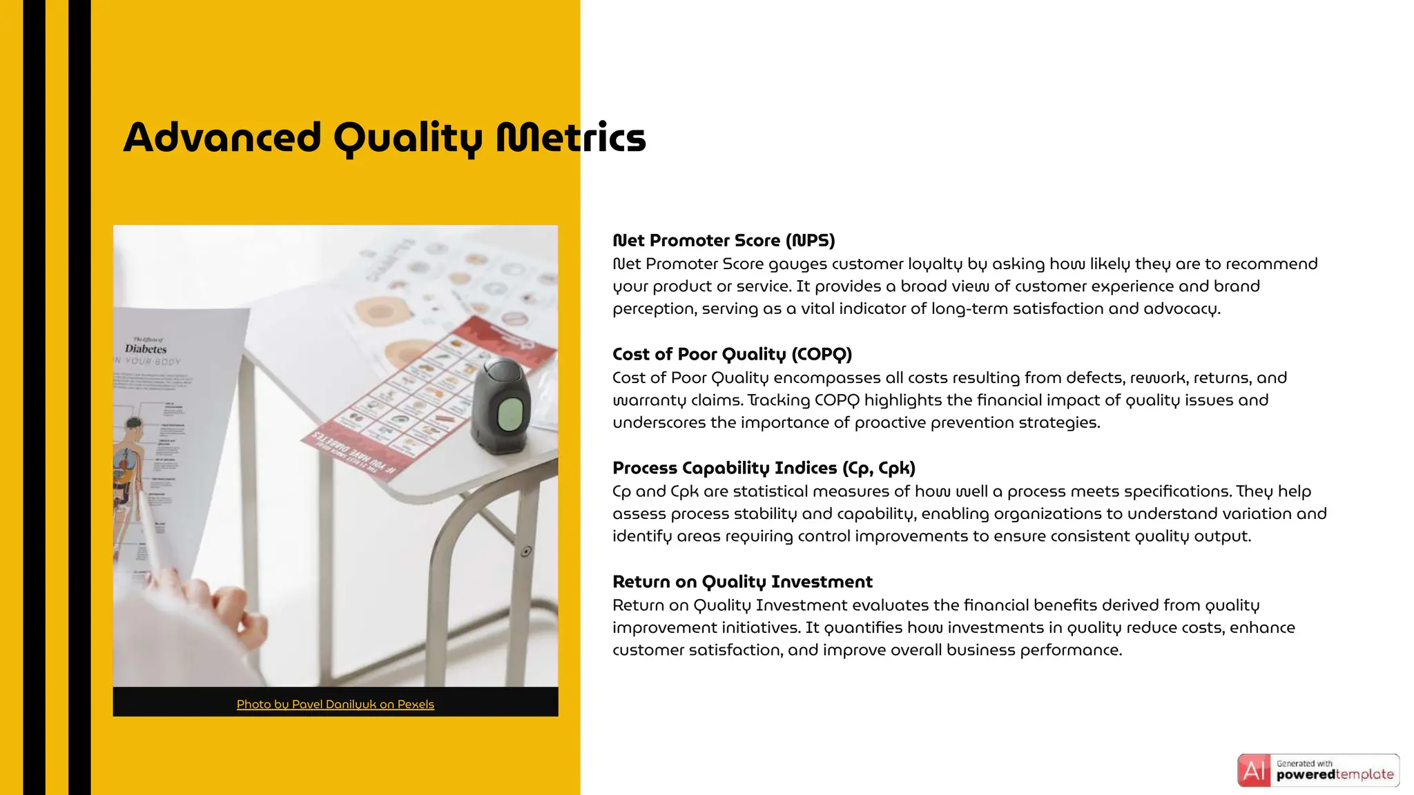 Net Promoter Score (NPS)
Net Promoter Score gauges customer loyalty by asking how likely they are to recommend
your product or service. It provides a broad view of customer experience and brand
perception, serving as a vital indicator of long-term satisfaction and advocacy.
Cost of Poor Quality (COPQ)
Cost of Poor Quality encompasses all costs resulting from defects, rework, returns, and
warranty claims. Tracking COPQ highlights the ﬁnancial impact of quality issues and
underscores the importance of proactive prevention strategies.
Process Capability Indices (Cp, Cpk)
Cp and Cpk are statistical measures of how well a process meets speciﬁcations. They help
assess process stability and capability, enabling organizations to understand variation and
identify areas requiring control improvements to ensure consistent quality output.
Return on Quality Investment
Return on Quality Investment evaluates the ﬁnancial beneﬁts derived from quality
improvement initiatives. It quantiﬁes how investments in quality reduce costs, enhance
customer satisfaction, and improve overall business performance.
Advanced Quality Metrics
Photo by Pavel Danilyuk on Pexels
 
