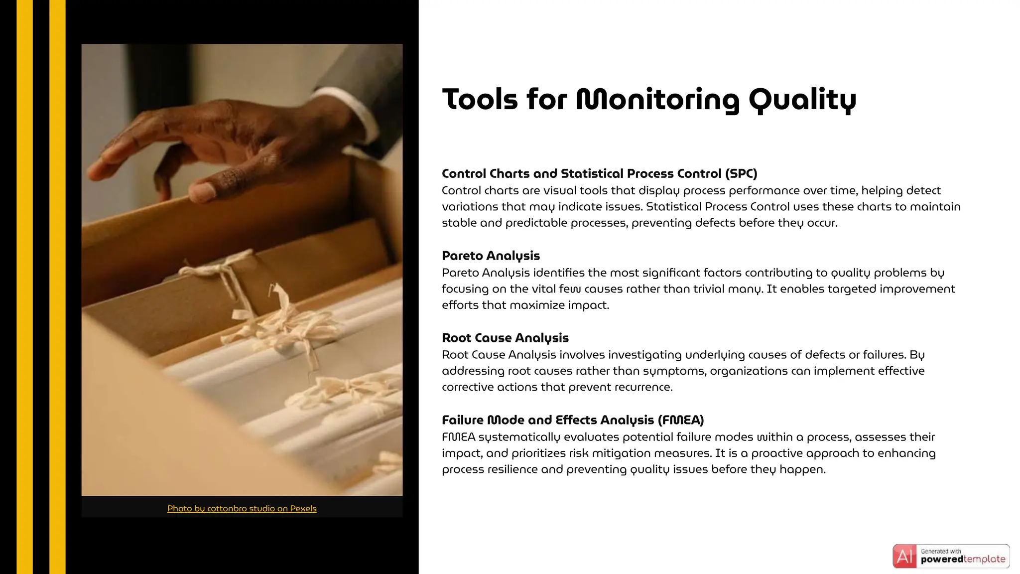 Control Charts and Statistical Process Control (SPC)
Control charts are visual tools that display process performance over time, helping detect
variations that may indicate issues. Statistical Process Control uses these charts to maintain
stable and predictable processes, preventing defects before they occur.
Pareto Analysis
Pareto Analysis identiﬁes the most signiﬁcant factors contributing to quality problems by
focusing on the vital few causes rather than trivial many. It enables targeted improvement
eﬀorts that maximize impact.
Root Cause Analysis
Root Cause Analysis involves investigating underlying causes of defects or failures. By
addressing root causes rather than symptoms, organizations can implement eﬀective
corrective actions that prevent recurrence.
Failure Mode and Eﬀects Analysis (FMEA)
FMEA systematically evaluates potential failure modes within a process, assesses their
impact, and prioritizes risk mitigation measures. It is a proactive approach to enhancing
process resilience and preventing quality issues before they happen.
Tools for Monitoring Quality
Photo by cottonbro studio on Pexels
 