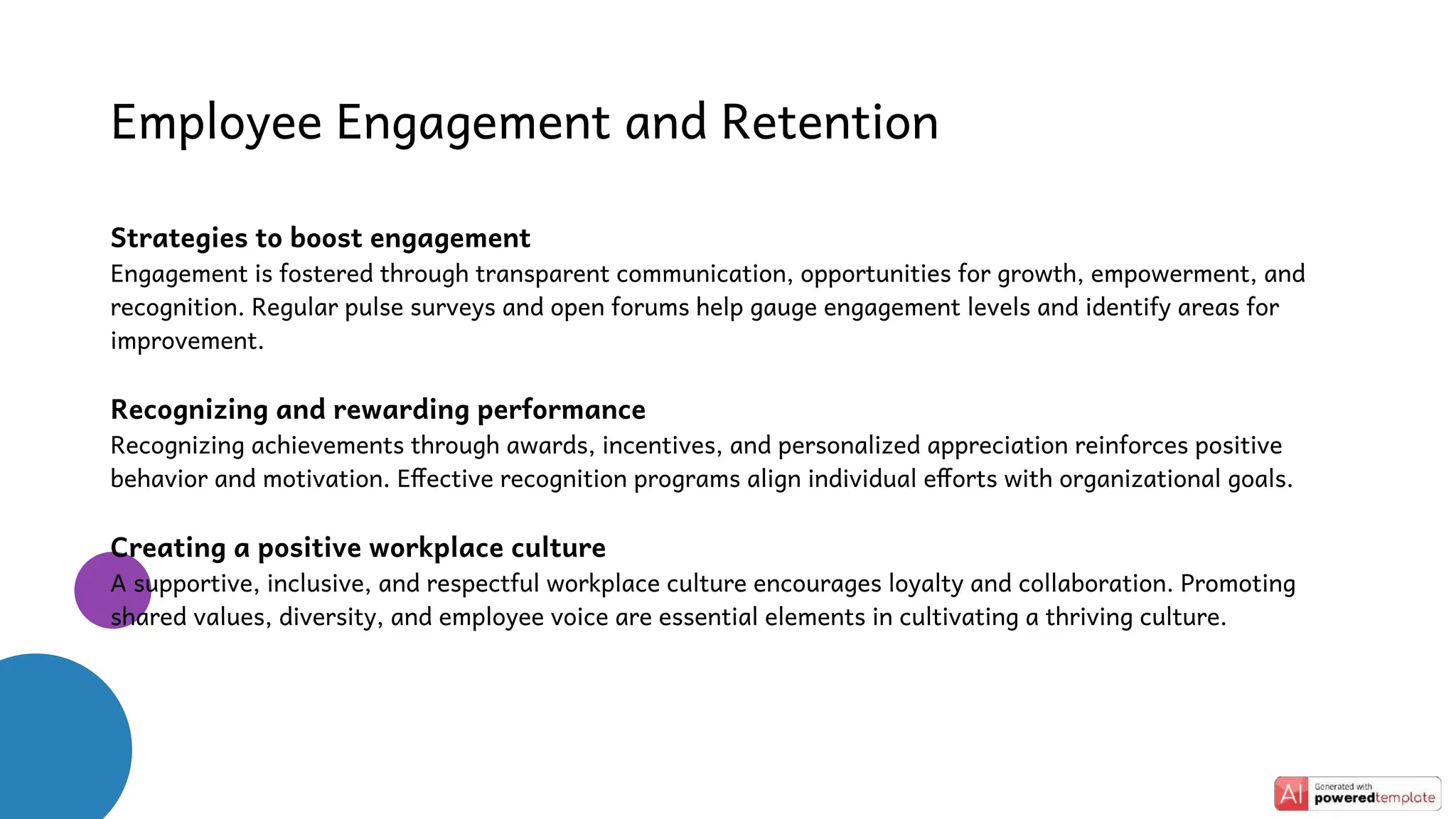 Employee Engagement and Retention
Strategies to boost engagement
Engagement is fostered through transparent communication, opportunities for growth, empowerment, and
recognition. Regular pulse surveys and open forums help gauge engagement levels and identify areas for
improvement.
Recognizing and rewarding performance
Recognizing achievements through awards, incentives, and personalized appreciation reinforces positive
behavior and motivation. Effective recognition programs align individual efforts with organizational goals.
Creating a positive workplace culture
A supportive, inclusive, and respectful workplace culture encourages loyalty and collaboration. Promoting
shared values, diversity, and employee voice are essential elements in cultivating a thriving culture.
 