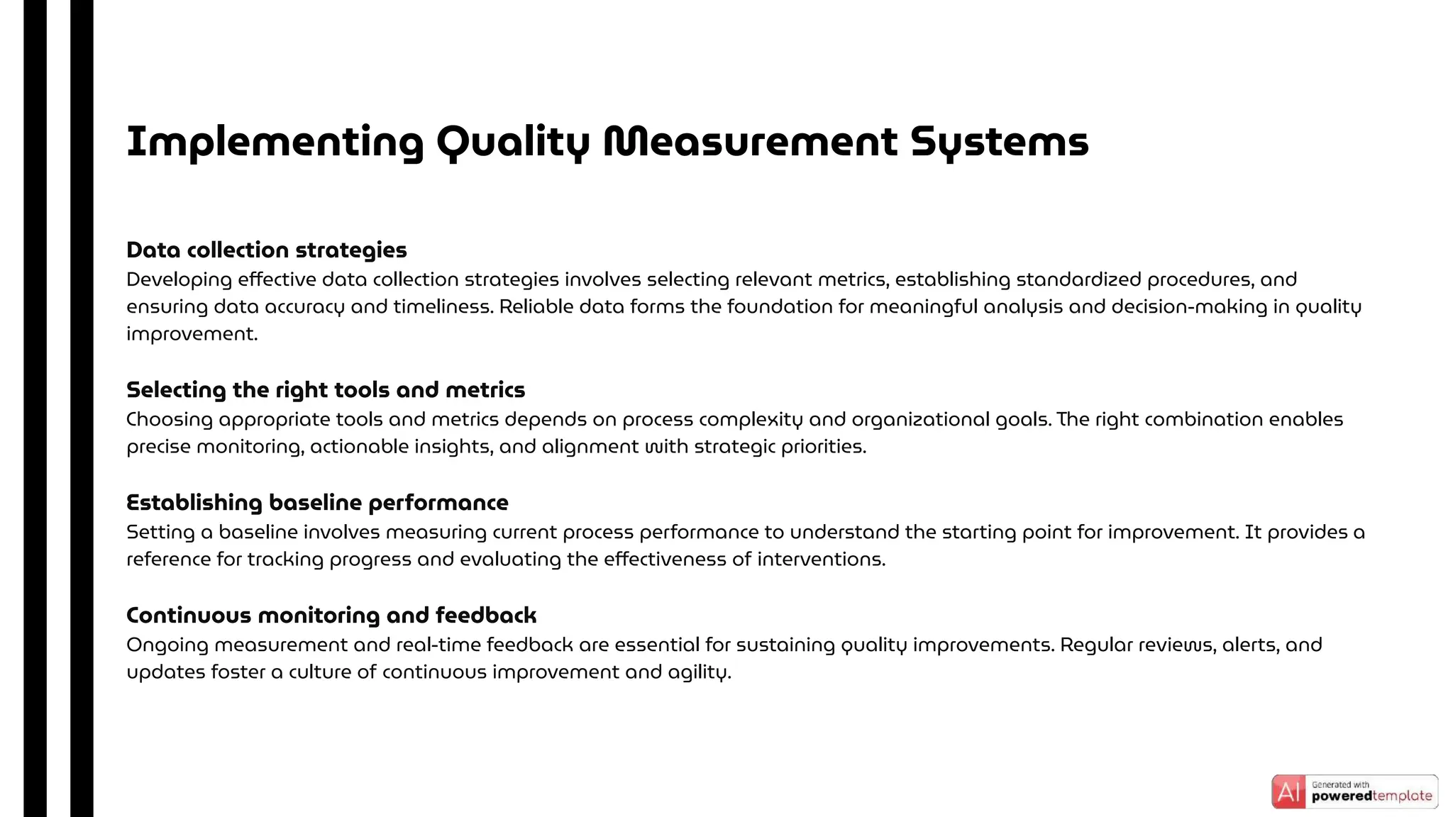Data collection strategies
Developing eﬀective data collection strategies involves selecting relevant metrics, establishing standardized procedures, and
ensuring data accuracy and timeliness. Reliable data forms the foundation for meaningful analysis and decision-making in quality
improvement.
Selecting the right tools and metrics
Choosing appropriate tools and metrics depends on process complexity and organizational goals. The right combination enables
precise monitoring, actionable insights, and alignment with strategic priorities.
Establishing baseline performance
Setting a baseline involves measuring current process performance to understand the starting point for improvement. It provides a
reference for tracking progress and evaluating the eﬀectiveness of interventions.
Continuous monitoring and feedback
Ongoing measurement and real-time feedback are essential for sustaining quality improvements. Regular reviews, alerts, and
updates foster a culture of continuous improvement and agility.
Implementing Quality Measurement Systems
 
