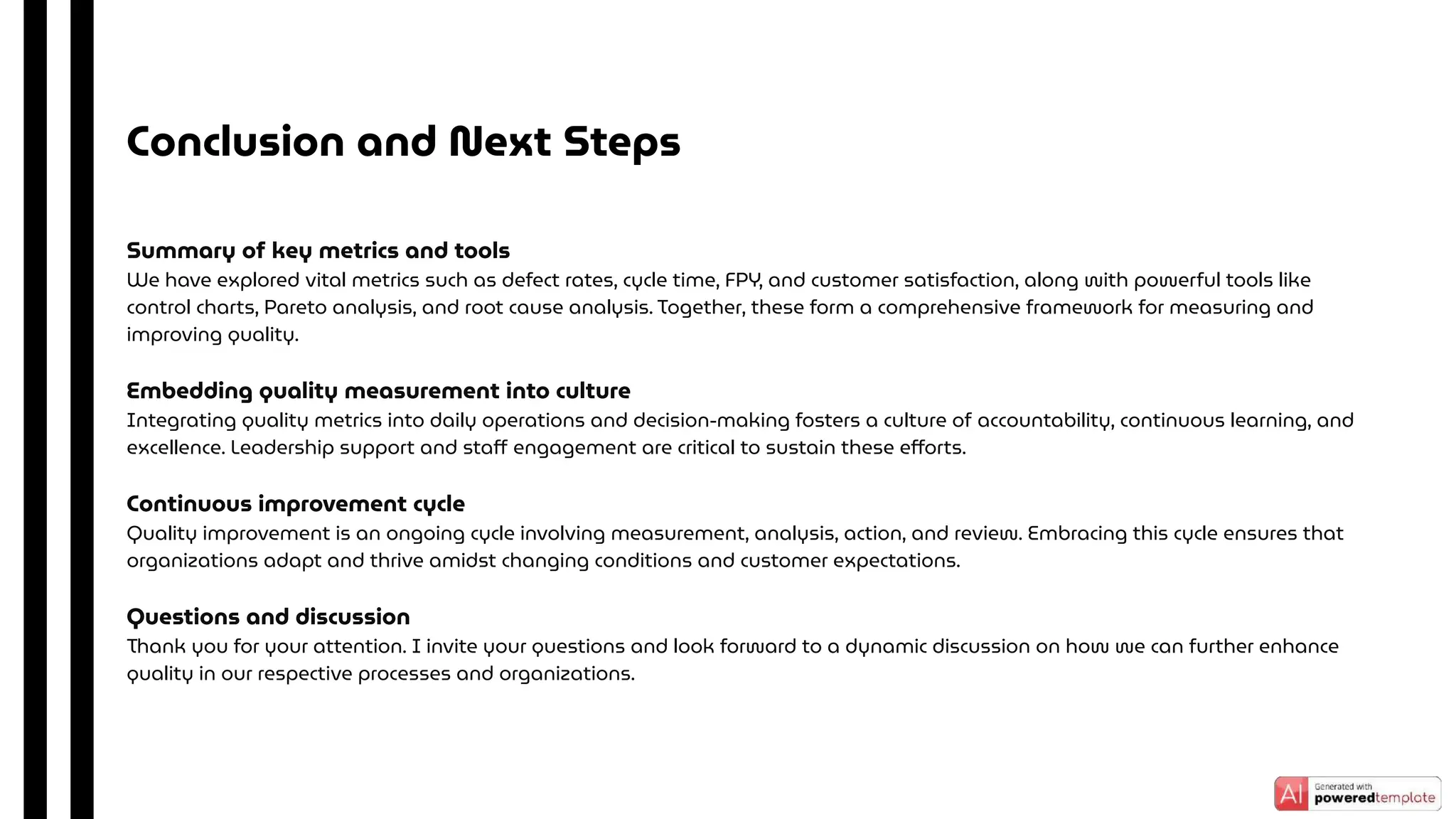 Summary of key metrics and tools
We have explored vital metrics such as defect rates, cycle time, FPY, and customer satisfaction, along with powerful tools like
control charts, Pareto analysis, and root cause analysis. Together, these form a comprehensive framework for measuring and
improving quality.
Embedding quality measurement into culture
Integrating quality metrics into daily operations and decision-making fosters a culture of accountability, continuous learning, and
excellence. Leadership support and staﬀ engagement are critical to sustain these eﬀorts.
Continuous improvement cycle
Quality improvement is an ongoing cycle involving measurement, analysis, action, and review. Embracing this cycle ensures that
organizations adapt and thrive amidst changing conditions and customer expectations.
Questions and discussion
Thank you for your attention. I invite your questions and look forward to a dynamic discussion on how we can further enhance
quality in our respective processes and organizations.
Conclusion and Next Steps
 