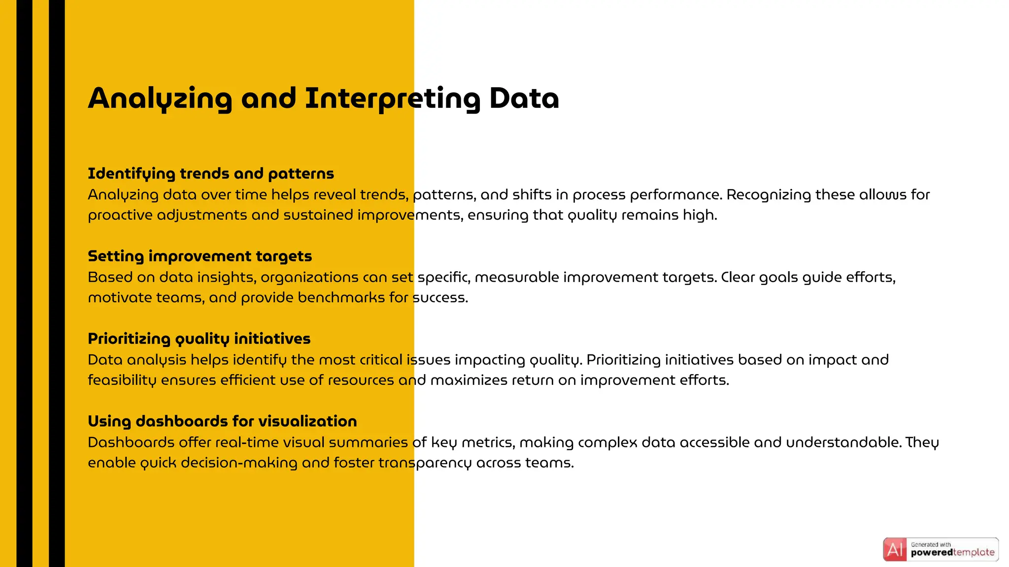 Analyzing and Interpreting Data
Identifying trends and patterns
Analyzing data over time helps reveal trends, patterns, and shifts in process performance. Recognizing these allows for
proactive adjustments and sustained improvements, ensuring that quality remains high.
Setting improvement targets
Based on data insights, organizations can set speciﬁc, measurable improvement targets. Clear goals guide eﬀorts,
motivate teams, and provide benchmarks for success.
Prioritizing quality initiatives
Data analysis helps identify the most critical issues impacting quality. Prioritizing initiatives based on impact and
feasibility ensures eﬃcient use of resources and maximizes return on improvement eﬀorts.
Using dashboards for visualization
Dashboards oﬀer real-time visual summaries of key metrics, making complex data accessible and understandable. They
enable quick decision-making and foster transparency across teams.
 