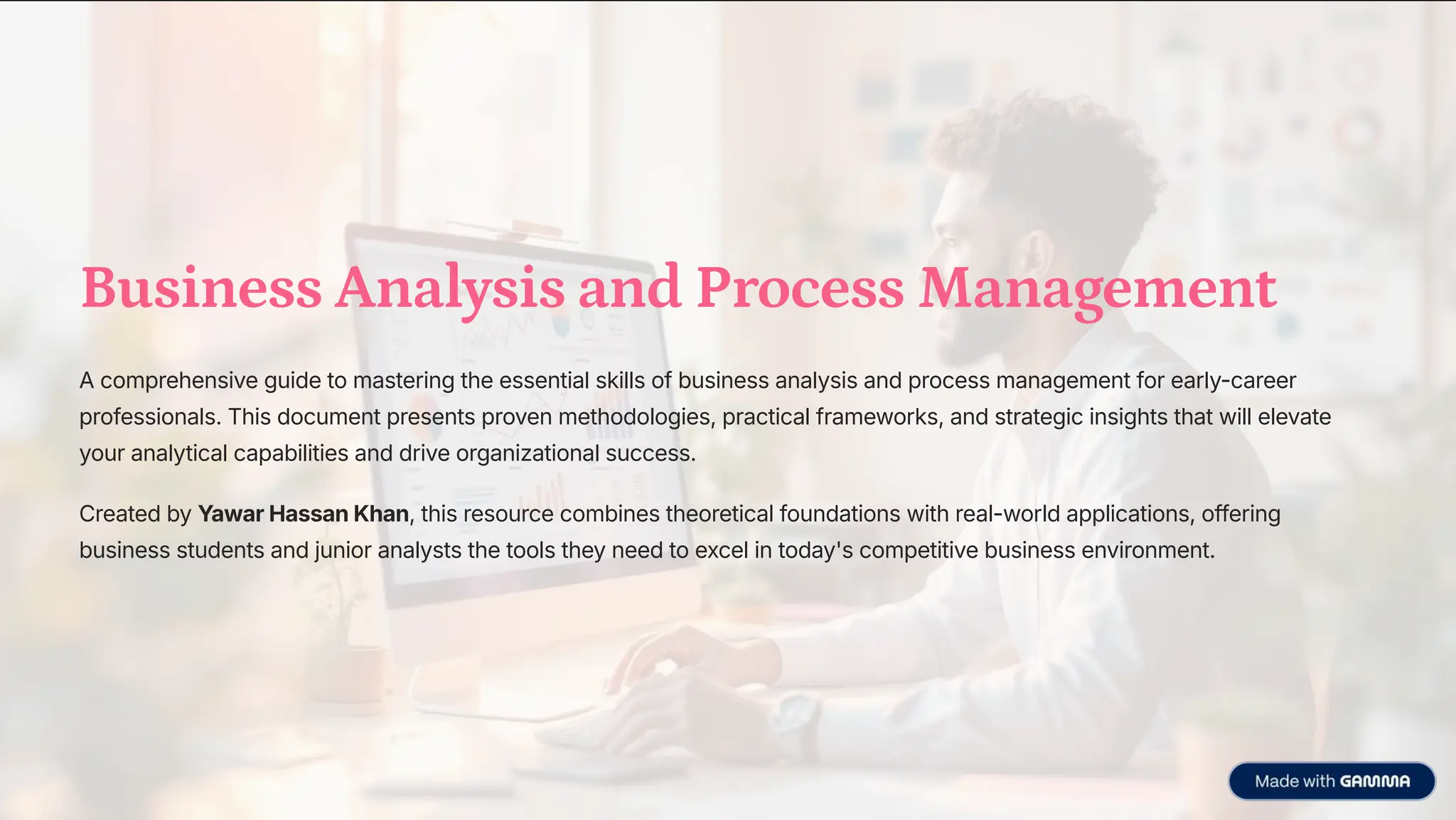 Business Analysis and Process Management
A comprehensive guide to mastering the essential skills of business analysis and process management for early-career
professionals. This document presents proven methodologies, practical frameworks, and strategic insights that will elevate
your analytical capabilities and drive organizational success.
Created by Yawar Hassan Khan, this resource combines theoretical foundations with real-world applications, offering
business students and junior analysts the tools they need to excel in today's competitive business environment.
 