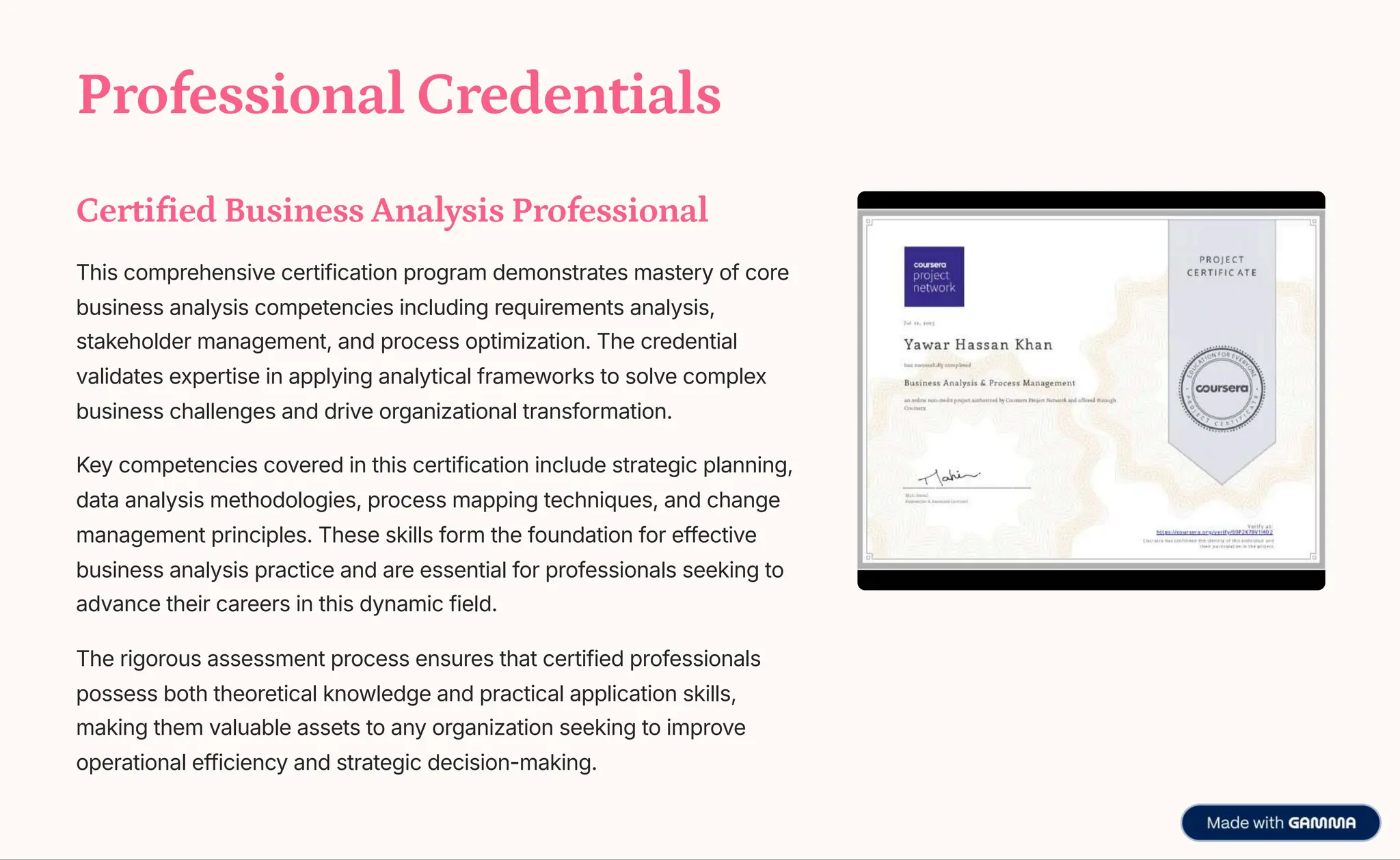 Professional Credentials
Certified Business Analysis Professional
This comprehensive certification program demonstrates mastery of core
business analysis competencies including requirements analysis,
stakeholder management, and process optimization. The credential
validates expertise in applying analytical frameworks to solve complex
business challenges and drive organizational transformation.
Key competencies covered in this certification include strategic planning,
data analysis methodologies, process mapping techniques, and change
management principles. These skills form the foundation for effective
business analysis practice and are essential for professionals seeking to
advance their careers in this dynamic field.
The rigorous assessment process ensures that certified professionals
possess both theoretical knowledge and practical application skills,
making them valuable assets to any organization seeking to improve
operational efficiency and strategic decision-making.
 