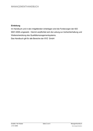MANAGEMENTHANDBUCH




Einleitung
Im Handbuch und in den mitgeltenden Unterlagen sind die Forderungen der ISO
9001:2008 umgesetzt. Hiermit verpflichtet sich die Leitung zur Aufrechterhaltung und
Weiterentwicklung des Qualitätsmanagementsystems.
Das Handbuch gilt für alle Bereiche der XYZ GmbH




Ersteller: Herr Muster               Seite 2 von 6                     Managenthandbuch
21.01.2009                                                              Datei: Managementhandkurz
 