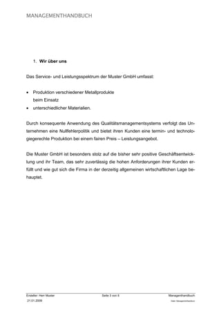 MANAGEMENTHANDBUCH




     1. Wir über uns


Das Service- und Leistungsspektrum der Muster GmbH umfasst:


•    Produktion verschiedener Metallprodukte
     beim Einsatz
•    unterschiedlicher Materialien.


Durch konsequente Anwendung des Qualitätsmanagementsystems verfolgt das Un-
ternehmen eine Nullfehlerpolitik und bietet ihren Kunden eine termin- und technolo-
giegerechte Produktion bei einem fairen Preis – Leistungsangebot.


Die Muster GmbH ist besonders stolz auf die bisher sehr positive Geschäftsentwick-
lung und ihr Team, das sehr zuverlässig die hohen Anforderungen ihrer Kunden er-
füllt und wie gut sich die Firma in der derzeitig allgemeinen wirtschaftlichen Lage be-
hauptet.




Ersteller: Herr Muster                 Seite 3 von 6                     Managenthandbuch
21.01.2009                                                                Datei: Managementhandkurz
 