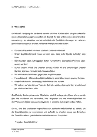 MANAGEMENTHANDBUCH




2. Philosophie


Die Muster Fertigung will der beste Partner für seine Kunden sein. Ein gut funktionie-
rendes Qualitätsmanagementsystem ist deshalb für das Unternehmen eine Grundvo-
raussetzung, um zielsicher und wirtschaftlich die Qualitätsforderungen an Lieferun-
gen und Leistungen zu erfüllen. Unsere Firmengrundsätze lauten:


•    Kundenzufriedenheit ist unser oberstes Unternehmensziel.
•    Unser Qualitätsstandard muss so hoch sein, dass jeder Kunde zufrieden sein
     kann.
•    Dem Kunden oder Auftraggeber dürfen nur fehlerfrei bearbeitete Produkte über-
     geben werden!
•    Durch unsere Arbeit und unseren Einsatz wollen wir die Erwartungen unserer
     Kunden über das normale Maß hinaus erfüllen.
•    Wir sind neuen Techniken gegenüber aufgeschlossen.
•    Freundlichkeit, Höflichkeit und Wertschätzung gegenüber jedem unserer Kunden.
•    Unser Verhalten ist zuverlässig, berechenbar und korrekt.
•    Wir setzen auf ein starkes Team im Betrieb, welches teamorientiert arbeitet und
     gut miteinander harmoniert.


Qualifizierte, leistungsbewusste Mitarbeiter sind Grundlage des Unternehmenserfol-
ges. Alle Mitarbeiter sind verpflichtet, ihre Tätigkeiten und ihre Arbeitsergebnisse mit
den Vorgaben dieses Managementsystems in Einklang zu bringen und zu halten.


Die GL und alle Mitarbeiter verpflichten sich, sämtliche Maßnahmen zu treffen, um
die Qualitätspolitik zu verwirklichen und aufrecht zu erhalten, sowie das Erreichen
der Qualitätsziele zu gewährleisten und dies auch zu überprüfen.


     Freigabe: Geschäftsführer


Ersteller: Herr Muster                 Seite 4 von 6                      Managenthandbuch
21.01.2009                                                                 Datei: Managementhandkurz
 