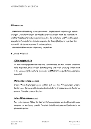 MANAGEMENTHANDBUCH




3.Ressourcen


Die Kommunikation erfolgt durch persönliche Gespräche und regelmäßige Bespre-
chungen. Die Anforderungen der Arbeitssicherheit werden durch die externe Fach-
kfraft für Arbeitssicherheit wahrgenommen. Für die Einhaltung und Vermittlung der
gesetzlichen/behördlichen Anforderungen ist die Geschäftsführung verantwortlich,
ebenso für die Infrastruktur und Arbeitsumgebung.
Unsere Mitarbeiter werden regelmäßig fortgebildet.


4. Unsere Prozesse


     Führungsprozesse
     Mit den Führungsprozessen wird eine klar definierte Struktur unseres Unterneh-
     mens dargestellt. Dazu werden Ziele festgelegt und deren Erfüllung systematisch
     in der Managementbewertung überwacht und Maßnahmen zur Erfüllung der Ziele
     abgeleitet.


     Wertschöpfungsprozesse
     Unsere Wertschöpfungsprozesse richten sich an den Anforderungen unserer
     Kunden aus. Daraus ergibt sich eine kontinuierliche Anpassung an die Forderun-
     gen und Wünsche unserer Kunden.


     Unterstützungsprozesse
     Zum reibungslosen Ablauf der Wertschöpfungsprozesse werden Unterstützungs-
     prozesse zur Verfügung gestellt. Damit wird die Umsetzung der Kundenforderun-
     gen sicher gestellt.




Ersteller: Herr Muster                Seite 5 von 6                    Managenthandbuch
21.01.2009                                                              Datei: Managementhandkurz
 