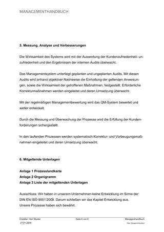 MANAGEMENTHANDBUCH




5. Messung, Analyse und Verbesserungen


Die Wirksamkeit des Systems wird mit der Auswertung der Kundenzufriedenheit- un-
zufriedenheit und den Ergebnissen der internen Audits überwacht.


Das Managementsystem unterliegt geplanten und ungeplanten Audits. Mit diesen
Audits wird anhand objektiver Nachweise die Einhaltung der geltenden Anweisun-
gen, sowie die Wirksamkeit der getroffenen Maßnahmen, festgestellt. Erforderliche
Korrekturmaßnahmen werden eingeleitet und deren Umsetzung überwacht.


Mit der regelmäßigen Managementbewertung wird das QM-System bewertet und
weiter entwickelt.


Durch die Messung und Überwachung der Prozesse wird die Erfüllung der Kunden-
forderungen sichergestellt.


In den laufenden Prozessen werden systematisch Korrektur- und Vorbeugungsmaß-
nahmen eingeleitet und deren Umsetzung überwacht.




6. Mitgeltende Unterlagen


Anlage 1 Prozesslandkarte
Anlage 2 Organigramm
Anlage 3 Liste der mitgeltenden Unterlagen


Ausschluss: Wir haben in unserem Unternehmen keine Entwicklung im Sinne der
DIN EN ISO 9001:2008. Darum schließen wir das Kapitel Entwicklung aus.
Unsere Prozesse haben sich bewährt.



Ersteller: Herr Muster                Seite 6 von 6                   Managenthandbuch
21.01.2009                                                             Datei: Managementhandkurz
 