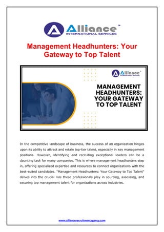 www.alliancerecruitmentagency.com
Management Headhunters: Your
Gateway to Top Talent
In the competitive landscape of business, the success of an organization hinges
upon its ability to attract and retain top-tier talent, especially in key management
positions. However, identifying and recruiting exceptional leaders can be a
daunting task for many companies. This is where management headhunters step
in, offering specialized expertise and resources to connect organizations with the
best-suited candidates. "Management Headhunters: Your Gateway to Top Talent"
delves into the crucial role these professionals play in sourcing, assessing, and
securing top management talent for organizations across industries.
 