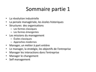 Sommaire partie 1
• La révolution industrielle
• La pensée managériale, les écoles historiques
• Structures des organisations
– Les formes classiques
– Les formes émergentes
• Les missions du management
– Écoles classiques
– Approches modernes
• Manager, un métier à part entière
• Le manager, la stratégie, les objectifs de l’entreprise
• Manager les interactions dans l’entreprise
• Manager le changement
• Self management
 