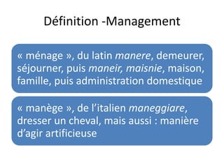 Définition -Management
« ménage », du latin manere, demeurer,
séjourner, puis maneir, maisnie, maison,
famille, puis administration domestique
« manège », de l’italien maneggiare,
dresser un cheval, mais aussi : manière
d’agir artificieuse
 