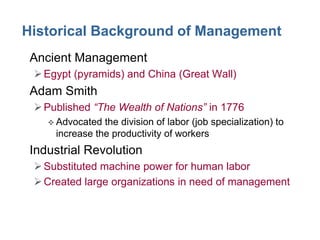 Historical Background of Management
• Ancient Management
 Egypt (pyramids) and China (Great Wall)

• Adam Smith
 Published “The Wealth of Nations” in 1776
 Advocated

the division of labor (job specialization) to
increase the productivity of workers

• Industrial Revolution
 Substituted machine power for human labor
 Created large organizations in need of management

 