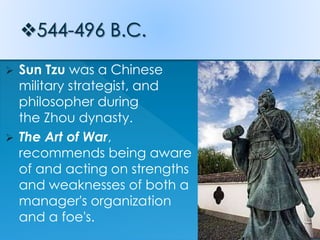  Sun Tzu was a Chinese
military strategist, and
philosopher during
the Zhou dynasty.
 The Art of War,
recommends being aware
of and acting on strengths
and weaknesses of both a
manager's organization
and a foe's.
 