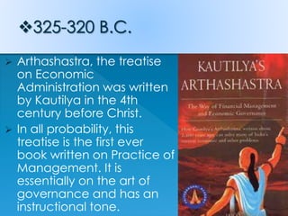  Arthashastra, the treatise
on Economic
Administration was written
by Kautilya in the 4th
century before Christ.
 In all probability, this
treatise is the first ever
book written on Practice of
Management. It is
essentially on the art of
governance and has an
instructional tone.
 
