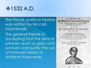  The Prince, political treatise
was written by Niccolò
Machiavelli.
 The general theme of
accepting that the aims of
princes—such as glory and
survival—can justify the use
of immoral means to
achieve those ends.
 