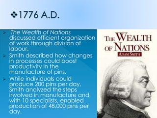  The Wealth of Nations
discussed efficient organization
of work through division of
labour.
 Smith described how changes
in processes could boost
productivity in the
manufacture of pins.
 While individuals could
produce 200 pins per day,
Smith analyzed the steps
involved in manufacture and,
with 10 specialists, enabled
production of 48,000 pins per
day.
 