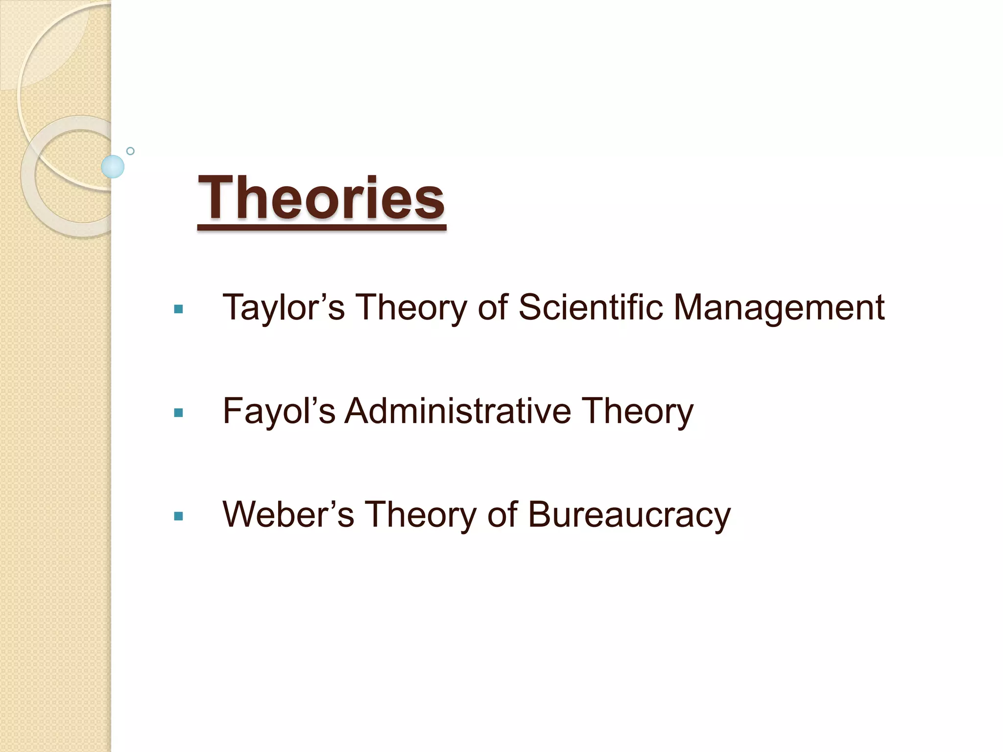 Theories
 Taylor’s Theory of Scientific Management
 Fayol’s Administrative Theory
 Weber’s Theory of Bureaucracy
 