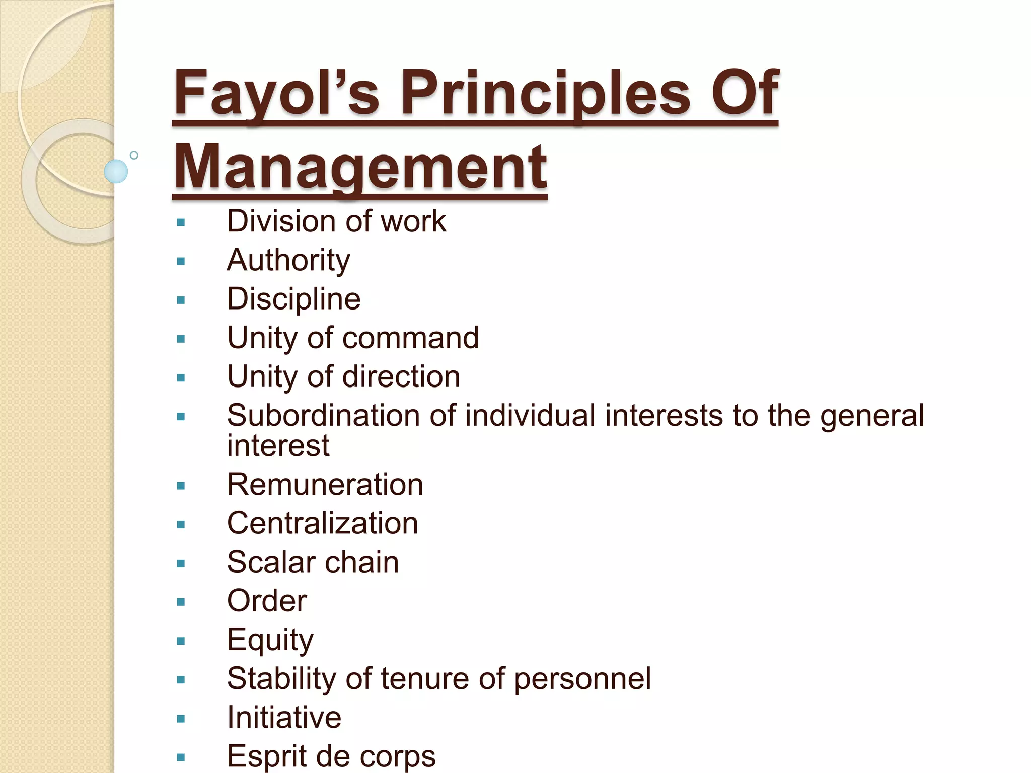Fayol’s Principles Of
Management
 Division of work
 Authority
 Discipline
 Unity of command
 Unity of direction
 Subordination of individual interests to the general
interest
 Remuneration
 Centralization
 Scalar chain
 Order
 Equity
 Stability of tenure of personnel
 Initiative
 Esprit de corps
 