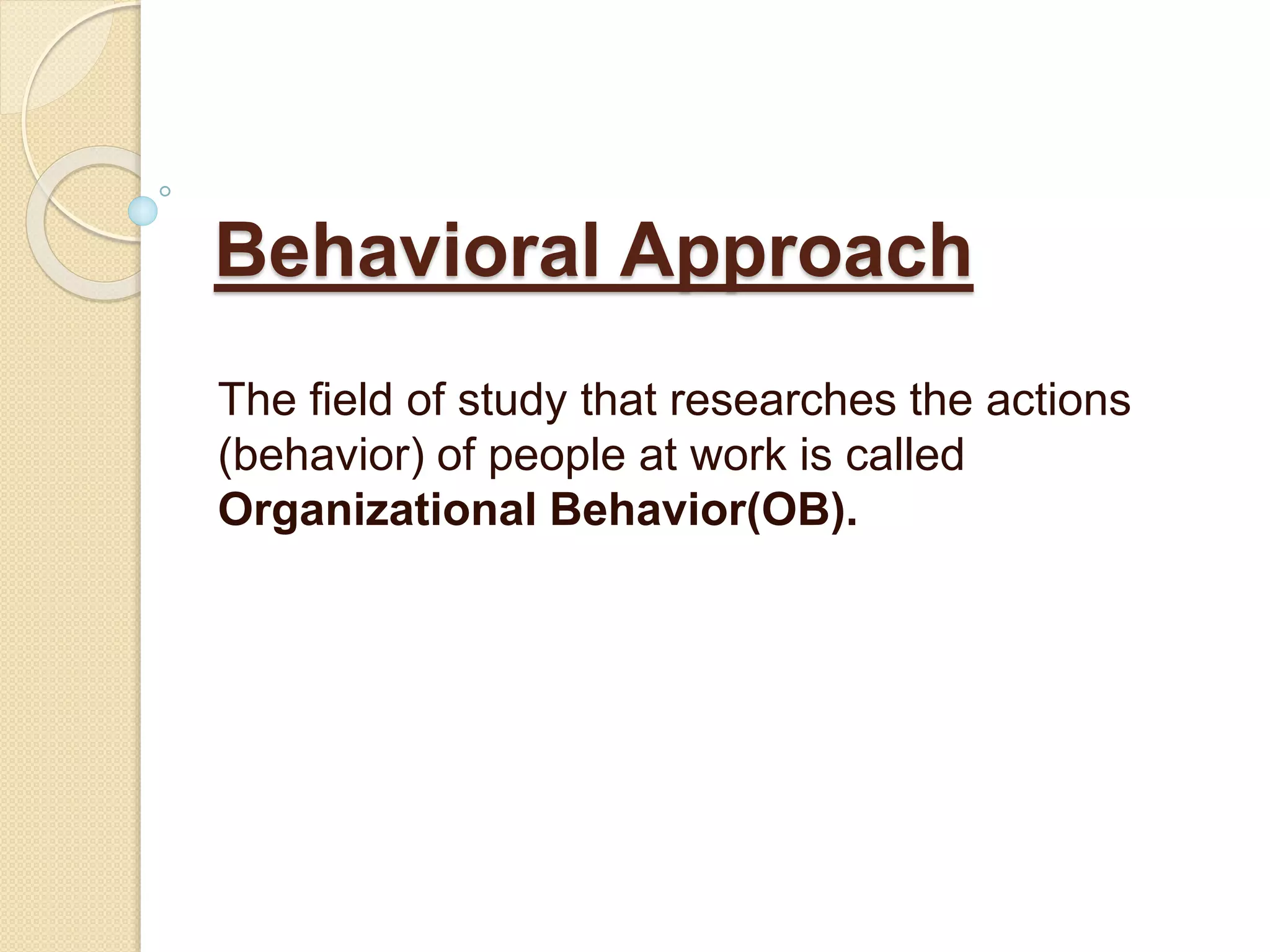 Behavioral Approach
The field of study that researches the actions
(behavior) of people at work is called
Organizational Behavior(OB).
 