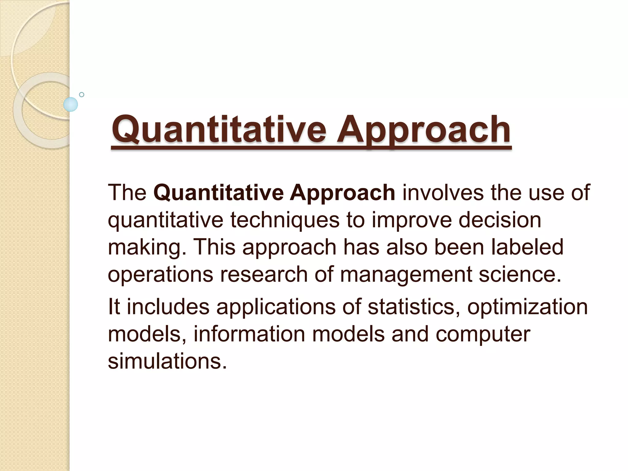 Quantitative Approach
The Quantitative Approach involves the use of
quantitative techniques to improve decision
making. This approach has also been labeled
operations research of management science.
It includes applications of statistics, optimization
models, information models and computer
simulations.
 