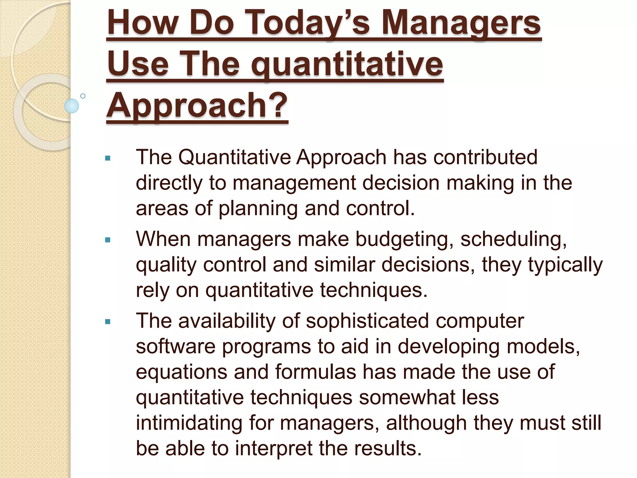 How Do Today’s Managers
Use The quantitative
Approach?
 The Quantitative Approach has contributed
directly to management decision making in the
areas of planning and control.
 When managers make budgeting, scheduling,
quality control and similar decisions, they typically
rely on quantitative techniques.
 The availability of sophisticated computer
software programs to aid in developing models,
equations and formulas has made the use of
quantitative techniques somewhat less
intimidating for managers, although they must still
be able to interpret the results.
 