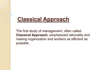 Classical Approach
The first study of management, often called
Classical Approach, emphasized rationality and
making organization and workers as efficient as
possible.
 