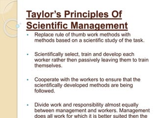 Taylor’s Principles Of
Scientific Management
 Replace rule of thumb work methods with
methods based on a scientific study of the task.
 Scientifically select, train and develop each
worker rather then passively leaving them to train
themselves.
 Cooperate with the workers to ensure that the
scientifically developed methods are being
followed.
 Divide work and responsibility almost equally
between management and workers. Management
does all work for which it is better suited then the
 