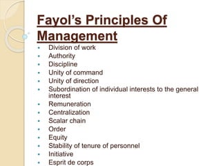 Fayol’s Principles Of
Management
 Division of work
 Authority
 Discipline
 Unity of command
 Unity of direction
 Subordination of individual interests to the general
interest
 Remuneration
 Centralization
 Scalar chain
 Order
 Equity
 Stability of tenure of personnel
 Initiative
 Esprit de corps
 