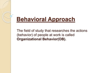 Behavioral Approach
The field of study that researches the actions
(behavior) of people at work is called
Organizational Behavior(OB).
 