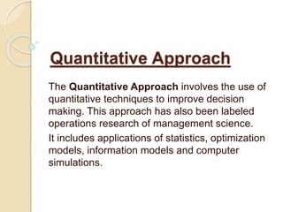 Quantitative Approach
The Quantitative Approach involves the use of
quantitative techniques to improve decision
making. This approach has also been labeled
operations research of management science.
It includes applications of statistics, optimization
models, information models and computer
simulations.
 