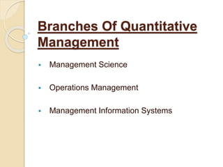 Branches Of Quantitative
Management
 Management Science
 Operations Management
 Management Information Systems
 