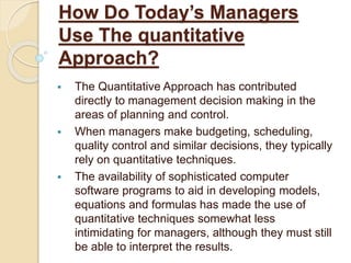 How Do Today’s Managers
Use The quantitative
Approach?
 The Quantitative Approach has contributed
directly to management decision making in the
areas of planning and control.
 When managers make budgeting, scheduling,
quality control and similar decisions, they typically
rely on quantitative techniques.
 The availability of sophisticated computer
software programs to aid in developing models,
equations and formulas has made the use of
quantitative techniques somewhat less
intimidating for managers, although they must still
be able to interpret the results.
 