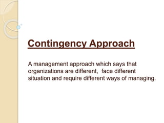 Contingency Approach
A management approach which says that
organizations are different, face different
situation and require different ways of managing.
 