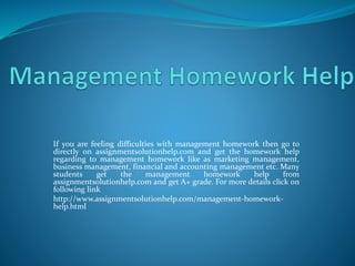 If you are feeling difficulties with management homework then go to
directly on assignmentsolutionhelp.com and get the homework help
regarding to management homework like as marketing management,
business management, financial and accounting management etc. Many
students get the management homework help from
assignmentsolutionhelp.com and get A+ grade. For more details click on
following link
http://www.assignmentsolutionhelp.com/management-homework-
help.html
 