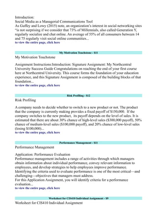 Introduction:
Social Media as a Managerial Communications Tool
As Guffey and Lowy (2015) note, an organization’s interest in social networking sites
“is not surprising if we consider that 73% of Millennials, also called Generation Y,
regularly socialize and chat online. An average of 55% of all consumers between 14
and 75 regularly visit social online communities...
to view the entire page, click here
My Motivation Touchstone - $11
My Motivation Touchstone
Assignment Instructions:Introduction: Signature Assignment: My Northcentral
University Success Guide Congratulations on reaching the end of your first course
here at Northcentral University. This course forms the foundation of your education
experience, and this Signature Assignment is composed of the building blocks of that
foundation...
to view the entire page, click here
Risk Profiling - $12
Risk Profiling
A company needs to decide whether to switch to a new product or not. The product
that the company is currently making provides a fixed payoff of $150,000. If the
company switches to the new product, its payoff depends on the level of sales. It is
estimated that there are about 30% chance of high-level sales ($300,000 payoff), 50%
chance of medium-level sales ($100,000 payoff), and 20% chance of low-level sales
(losing $100,000)...
to view the entire page, click here
Performance Management - $11
Performance Management
Application: Performance Evaluation
Performance management includes a range of activities through which managers
obtain information about individual performance, convey relevant information to
employees, and develop strategies to help employees improve performance.
Identifying the criteria used to evaluate performance is one of the most critical—and
challenging—objectives that managers must address.
For this Application Assignment, you will identify criteria for a performance
evaluation...
to view the entire page, click here
Worksheet for CIS410 Individual Assignment - $9
Worksheet for CIS410 Individual Assignment
 
