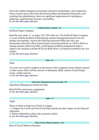 Given the rapidly changing environment, disruptive technologies, and competition
from overseas such as the omni-directional product development/innovation cycle
resulting from globalization, there are significant implications for intelligence-
gathering, organizational structure, and staffing...
to view the entire page, click here
Kelflavik Paper Company - $6
Kelflavik Paper Company
Read the case study 3.1 on pages 103–104 of the text. The Keflavik Paper Company
is a case with the problem of determining a project management process for new
product development. Answer the following questions:What does this case
demonstrate about the effect of poor project screening methods on a firm’s ability to
manage projects effectively?How would project portfolio management help to
improve the situation at Keflavik?If you think about it, all business problems are case
studies...
to view the entire page, click here
Delta - $9
Delta
Use your own words to explain on the answers Don’t plagiarize from solution manual
or other source Don’t sell the answers to third party Make citation if need Simple
words, simple entences
to view the entire page, click here
Operations Management homework help - $13
Operations Management homework help
Read M files and answer requirpment
to view the entire page, click here
Apple - $7
Apple
Please re-think to help me to finish in 2 pages
1. Compare the GAAP and Non-GAAP data and discuss their impact on the financial
statements.
2. Which method best reflects the economic reality?
to view the entire page, click here
Role of Social Media in Business - $16
Role of Social Media in Business
 