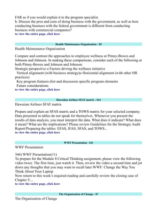 FAR as if you would explain it to the program specialist.
b. Discuss the pros and cons of doing business with the government, as well as how
conducting business with the federal government is different from conducitng
business with commercial companies?
to view the entire page, click here
Health Maintenance Organization - $5
Health Maintenance Organization
Compare and contrast the approaches to employee wellness at Pitney-Bowes and
Johnson and Johnson. In making these comparisons, consider each of the following at
both Pitney-Bowes and Johnson and Johnson:
Strategic perspective o Factors driving the wellness initiative
Vertical alignment (with business strategy)o Horizontal alignment (with other HR
practices)
Key program features (list and discussion specific program elements
Future considerations
to view the entire page, click here
Hawaiian Airlines SFAT matrix - $14
Hawaiian Airlines SFAT matrix
Prepare and explain an SFAS matrix and a TOWS matrix for your selected company.
Data presented in tables do not speak for themselves. Whenever you present the
results of data analysis, you must interpret the data. What does it indicate? What does
it mean? What are the implications? Please review Guidelines for the Strategic Audit
Report/Preparing the tables: EFAS, IFAS, SFAS, and TOWS...
to view the entire page, click here
WWF Presentation - $11
WWF Presentation
346) WWF Presentation(11)
To prepare for the Module 8 Critical Thinking assignment, please view the following
video twice. The first time, just watch it. Then, review the video a second time and jot
down any thoughts that you may want to recall later:WWF: Change the Way You
Think About Your Laptop
Now return to this week’s required reading and carefully review the closing case of
Chapter 5:...
to view the entire page, click here
The Organization of Change - $7
The Organization of Change
 