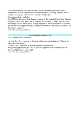 The objective of this exercise is to take a more conservative approach at the
cost/benefits analysis of a project; and, then change the resulting negative NPV to
zero by lowering the software price we are willing to pay.
Two documents are included:
The MS Word document describes the proposal in the upper half; and, then tells you
the changes your boss wants you to make on the spreadsheet. Once you have made
the changes, he/she wants you to change the price of the software until NPV comes
down to zero for the project.The Excel spreadsheet shows the analysis you made for
the original proposal...
to view the entire page, click here
Teva Pharmaceutical Industries - $11
Teva Pharmaceutical Industries
Ltd How does Teva compete in the generic pharmaceuticals industry? What is its
competitive advantage?
Evaluate Teva's resources. Which are its most valuable ones?
Analyze the opportunites for Teva in innovative pharmaceutical and biosimilars.
How should Teva move forward?
to view the entire page, click here
 