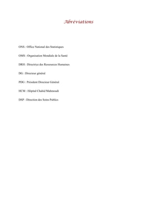 Abréviations
ONS : Office National des Statistiques
OMS : Organisation Mondiale de la Santé
DRH : Directrice des Ressources Humaines
DG : Directeur général
PDG : Président Directeur Général
HCM : Hôpital Chahid Mahmoudi
DSP : Direction des Soins Publics
 