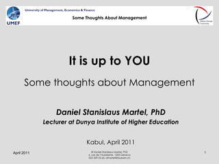 It is up to YOU Some thoughts about Management Daniel Stanislaus Martel, PhD Lecturer at Dunya Institute of Higher Education Kabul, April 2011 April 2011 © Daniel Stanislaus Martel, PhD 6, rue de l’Aubépine, 1205 Geneva 022 329 22 63, dmartel@bluewin.ch Some Thoughts About Management 