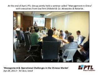 At the end of April, PTL Group jointly held a seminar called “Management in China”
with executives from law firm Shibolet & Co. Advocates & Notaries.
'Management & Operational Challenges in the Chinese Market'
Apr 28, 2013 – Tel Aviv, Israel
 