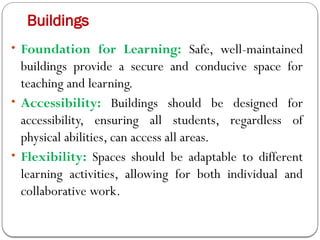 Buildings
• Foundation for Learning: Safe, well-maintained
buildings provide a secure and conducive space for
teaching and learning.
• Accessibility: Buildings should be designed for
accessibility, ensuring all students, regardless of
physical abilities, can access all areas.
• Flexibility: Spaces should be adaptable to different
learning activities, allowing for both individual and
collaborative work.
 