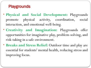 Playgrounds
• Physical and Social Development: Playgrounds
promote physical activity, coordination, social
interaction, and emotional well-being.
• Creativity and Imagination: Playgrounds offer
opportunities for imaginative play, problem-solving, and
risk-taking in a safe environment.
• Breaks and Stress Relief: Outdoor time and play are
essential for students' mental health, reducing stress and
improving focus.
 