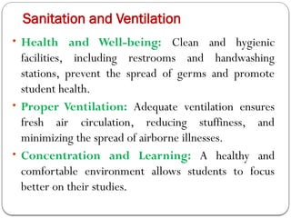 Sanitation and Ventilation
• Health and Well-being: Clean and hygienic
facilities, including restrooms and handwashing
stations, prevent the spread of germs and promote
student health.
• Proper Ventilation: Adequate ventilation ensures
fresh air circulation, reducing stuffiness, and
minimizing the spread of airborne illnesses.
• Concentration and Learning: A healthy and
comfortable environment allows students to focus
better on their studies.
 