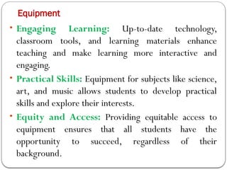 Equipment
• Engaging Learning: Up-to-date technology,
classroom tools, and learning materials enhance
teaching and make learning more interactive and
engaging.
• Practical Skills: Equipment for subjects like science,
art, and music allows students to develop practical
skills and explore their interests.
• Equity and Access: Providing equitable access to
equipment ensures that all students have the
opportunity to succeed, regardless of their
background.
 