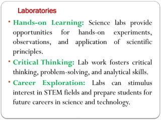 Laboratories
• Hands-on Learning: Science labs provide
opportunities for hands-on experiments,
observations, and application of scientific
principles.
• Critical Thinking: Lab work fosters critical
thinking, problem-solving, and analytical skills.
• Career Exploration: Labs can stimulus
interest in STEM fields and prepare students for
future careers in science and technology.
 