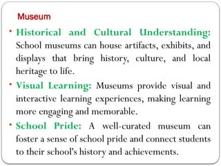 Museum
• Historical and Cultural Understanding:
School museums can house artifacts, exhibits, and
displays that bring history, culture, and local
heritage to life.
• Visual Learning: Museums provide visual and
interactive learning experiences, making learning
more engaging and memorable.
• School Pride: A well-curated museum can
foster a sense of school pride and connect students
to their school's history and achievements.
 
