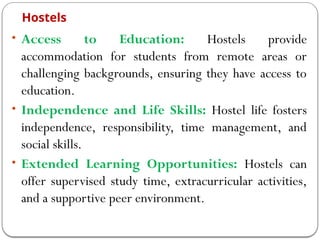 Hostels
• Access to Education: Hostels provide
accommodation for students from remote areas or
challenging backgrounds, ensuring they have access to
education.
• Independence and Life Skills: Hostel life fosters
independence, responsibility, time management, and
social skills.
• Extended Learning Opportunities: Hostels can
offer supervised study time, extracurricular activities,
and a supportive peer environment.
 
